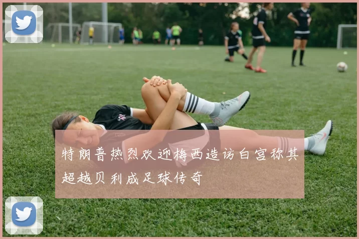 特朗普热烈欢迎梅西造访白宫称其超越贝利成足球传奇