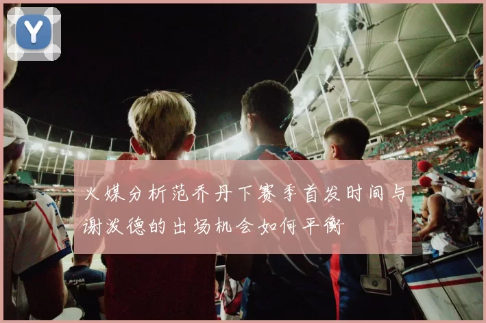 火媒分析范乔丹下赛季首发时间与谢泼德的出场机会如何平衡