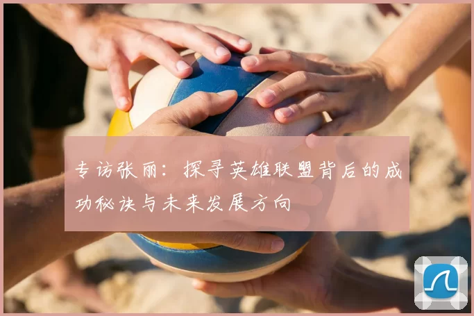 专访张丽：探寻英雄联盟背后的成功秘诀与未来发展方向