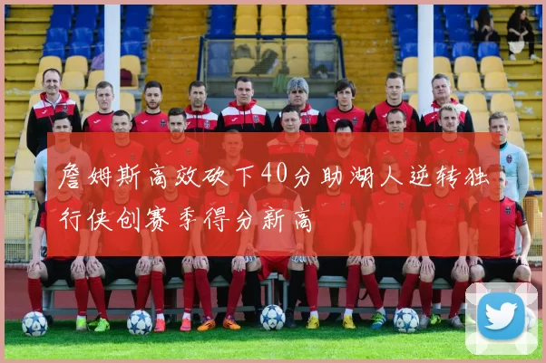 詹姆斯高效砍下40分助湖人逆转独行侠创赛季得分新高