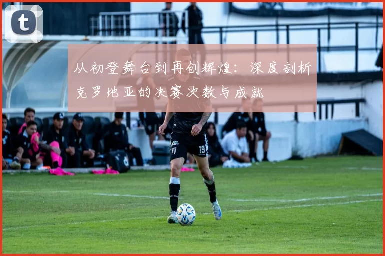 从初登舞台到再创辉煌:深度剖析克罗地亚的决赛次数与成就