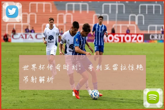 世界杯传奇时刻:夸利亚雷拉惊艳吊射解析