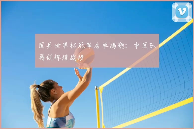 国乒世界杯冠军名单揭晓:中国队再创辉煌战绩
