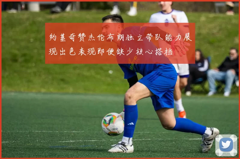 约基奇赞杰伦布朗独立带队能力展现出色表现即便缺少核心搭档