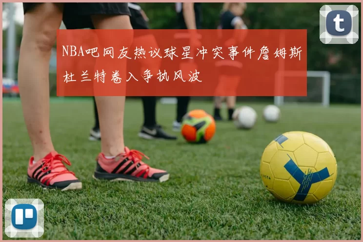 NBA吧网友热议球星冲突事件詹姆斯杜兰特卷入争执风波