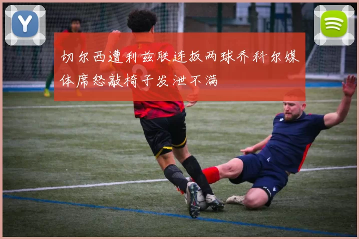 切尔西遭利兹联连扳两球乔科尔媒体席怒敲椅子发泄不满