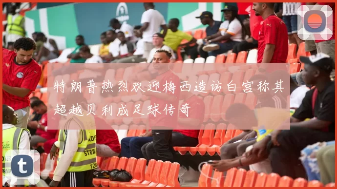 特朗普热烈欢迎梅西造访白宫称其超越贝利成足球传奇