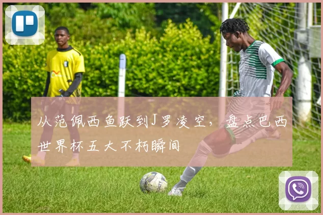 从范佩西鱼跃到J罗凌空，盘点巴西世界杯五大不朽瞬间