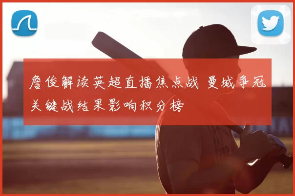 詹俊解读英超直播焦点战 曼城争冠关键战结果影响积分榜