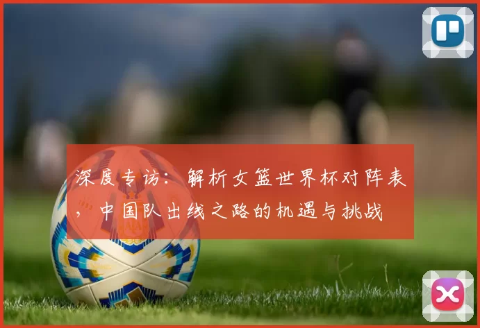 深度专访：解析女篮世界杯对阵表，中国队出线之路的机遇与挑战