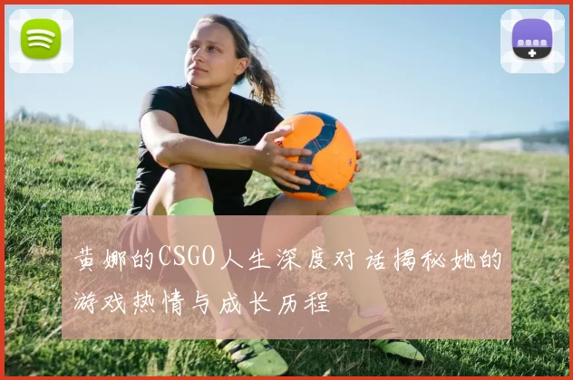 黄娜的CSGO人生深度对话揭秘她的游戏热情与成长历程