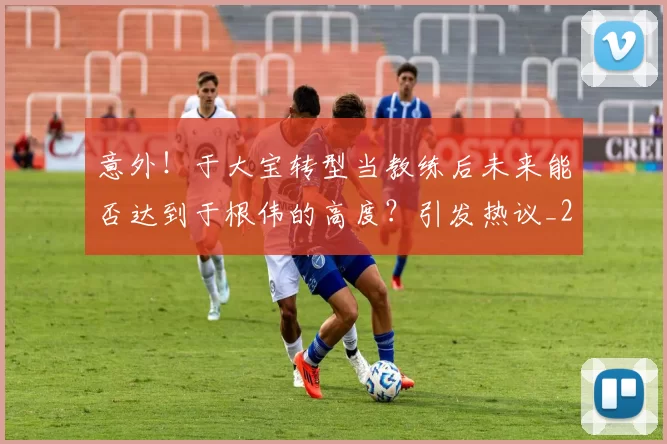 意外!于大宝转型当教练后未来能否达到于根伟的高度?引发热议_20260615100342