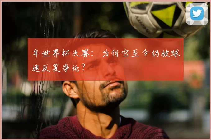 年世界杯决赛：为何它至今仍被球迷反复争论？