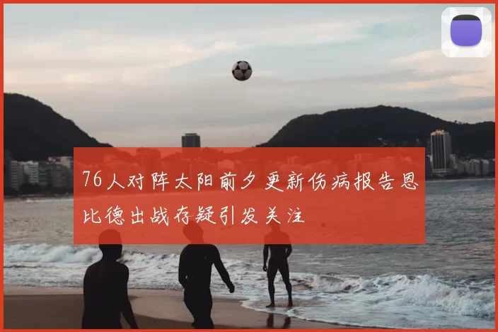76人对阵太阳前夕更新伤病报告恩比德出战存疑引发关注