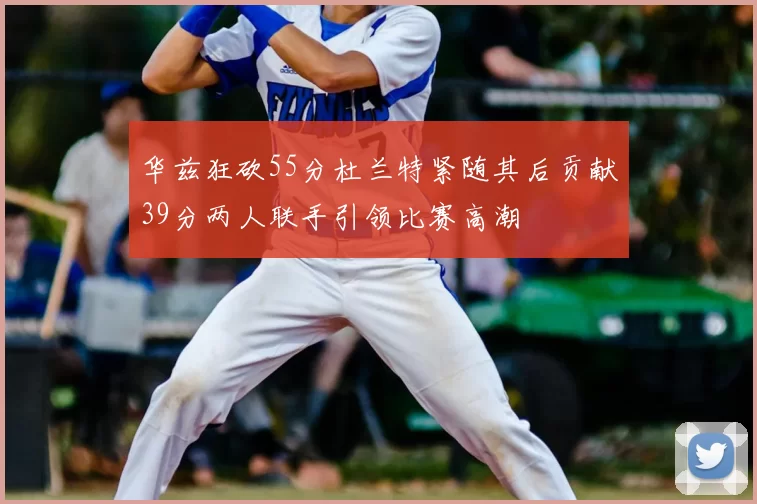 华兹狂砍55分杜兰特紧随其后贡献39分两人联手引领比赛高潮
