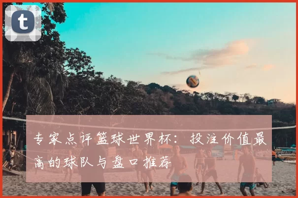 专家点评篮球世界杯:投注价值最高的球队与盘口推荐