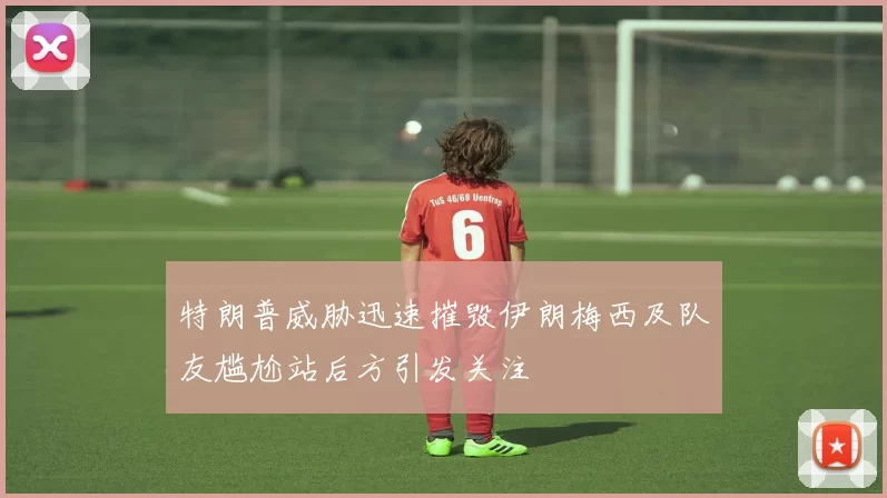 特朗普威胁迅速摧毁伊朗梅西及队友尴尬站后方引发关注