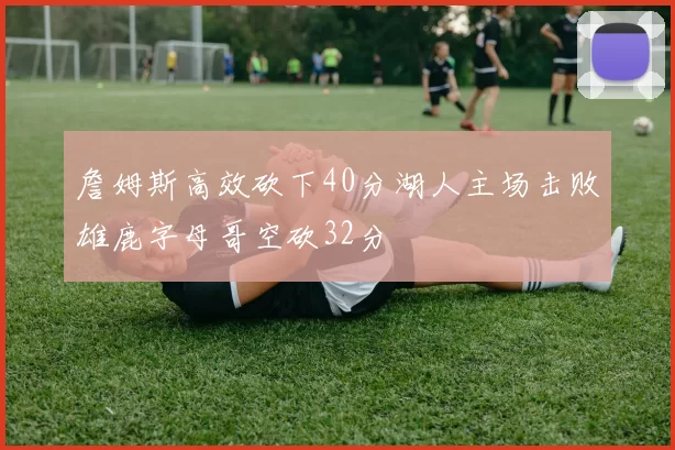 詹姆斯高效砍下40分湖人主场击败雄鹿字母哥空砍32分