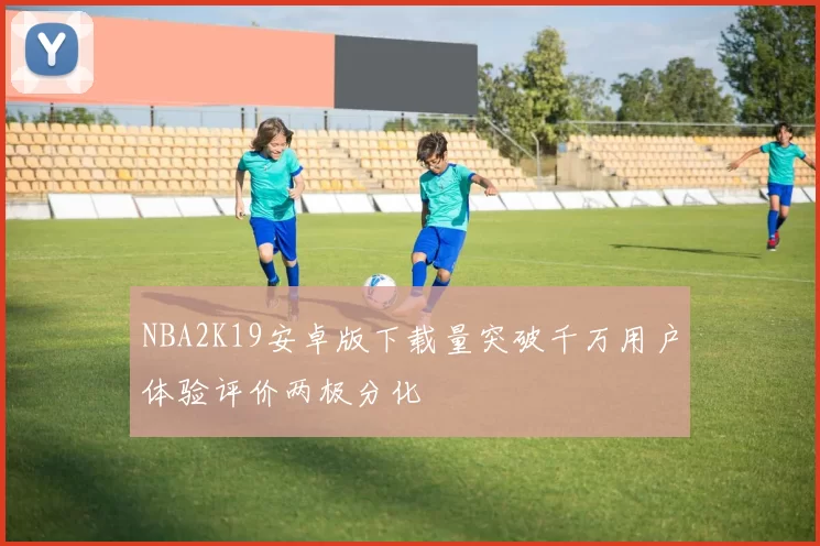 NBA2K19安卓版下载量突破千万用户体验评价两极分化