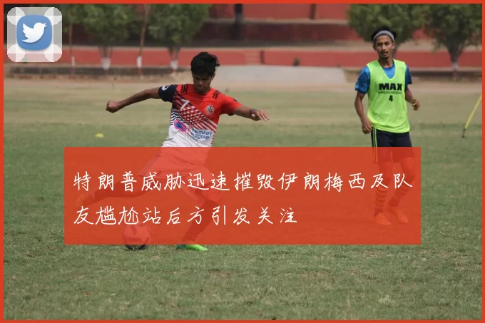 特朗普威胁迅速摧毁伊朗梅西及队友尴尬站后方引发关注