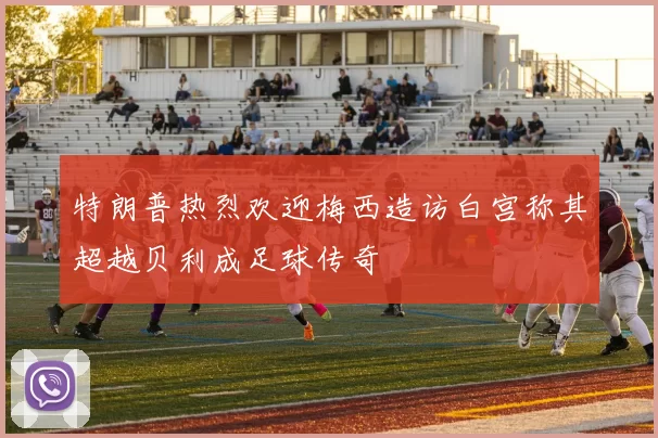 特朗普热烈欢迎梅西造访白宫称其超越贝利成足球传奇