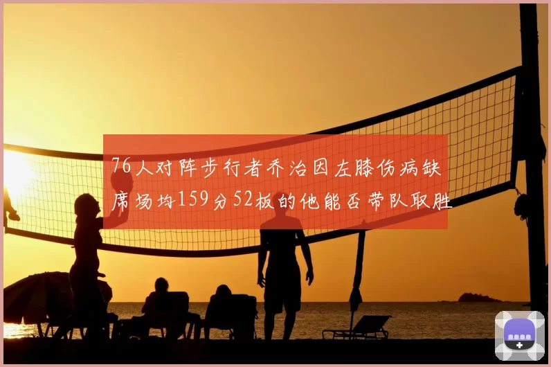 76人对阵步行者乔治因左膝伤病缺席场均159分52板的他能否带队取胜