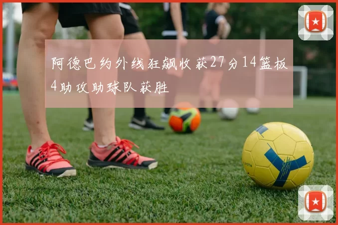 阿德巴约外线狂飙收获27分14篮板4助攻助球队获胜