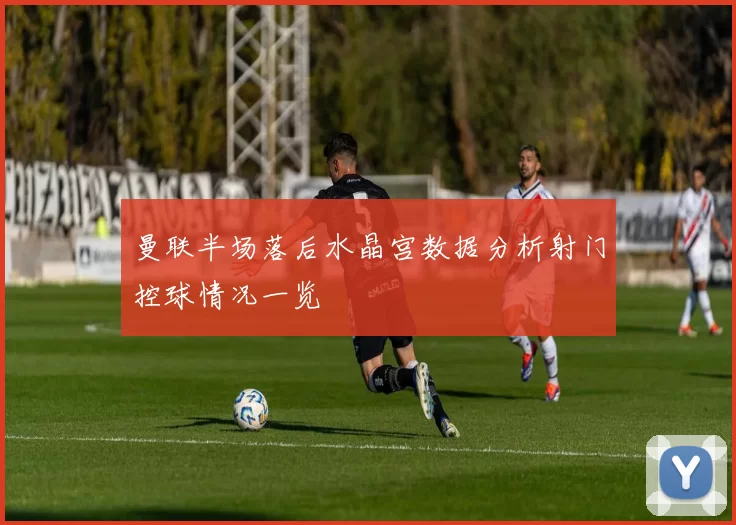 曼联半场落后水晶宫数据分析射门控球情况一览