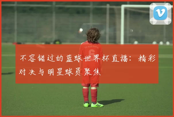 不容错过的蓝球世界杯直播：精彩对决与明星球员聚焦