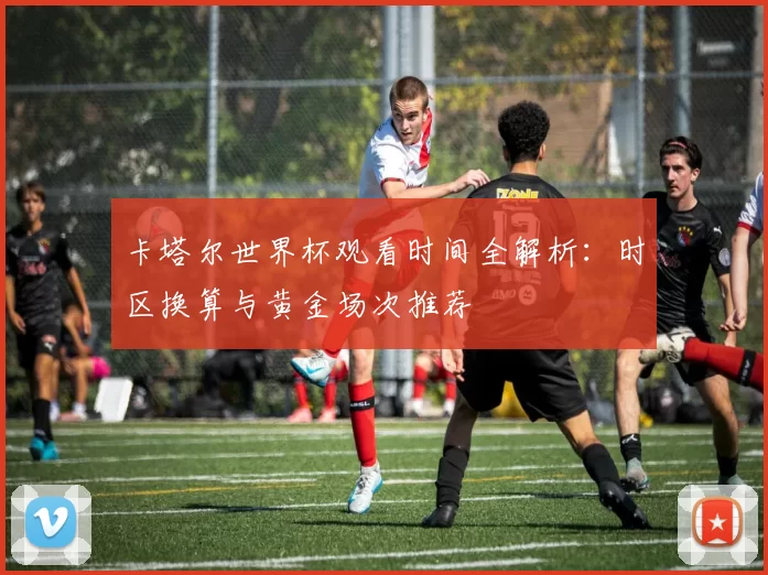 卡塔尔世界杯观看时间全解析：时区换算与黄金场次推荐