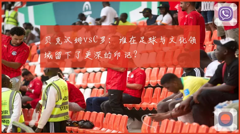 贝克汉姆vsC罗：谁在足球与文化领域留下了更深的印记？