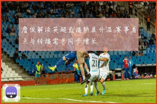 詹俊解读英超直播热度升温 赛事看点与转播需求同步增长