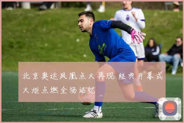 北京奥运凤凰点火再现 经典开幕式火炬点燃全场记忆