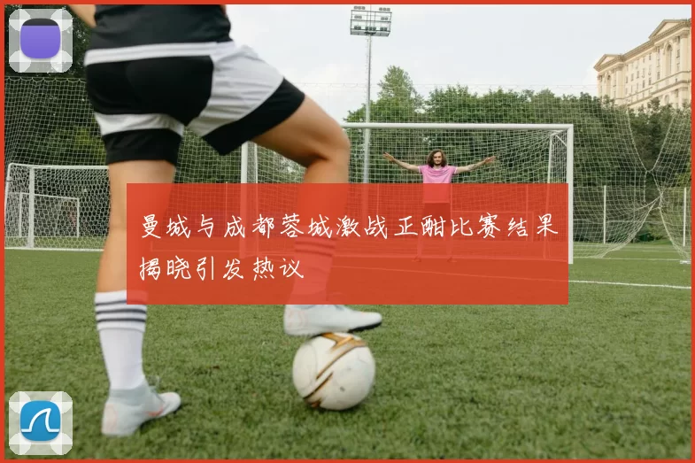 曼城与成都蓉城激战正酣比赛结果揭晓引发热议