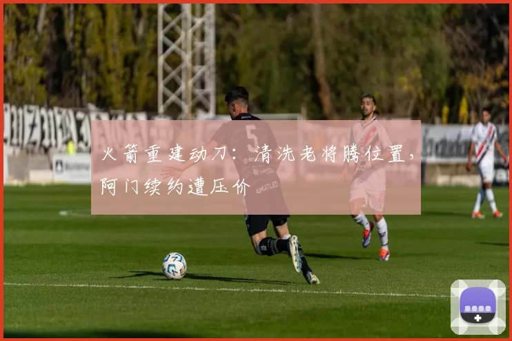 火箭重建动刀：清洗老将腾位置，阿门续约遭压价