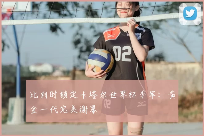 比利时锁定卡塔尔世界杯季军:黄金一代完美谢幕