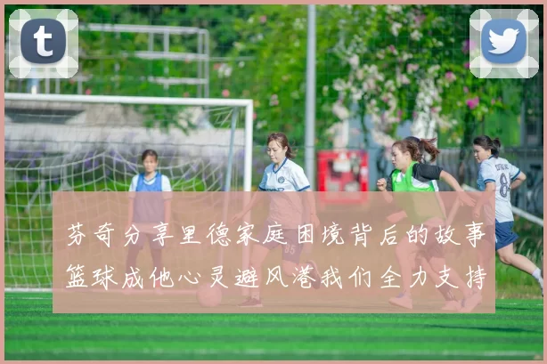 芬奇分享里德家庭困境背后的故事篮球成他心灵避风港我们全力支持与陪伴