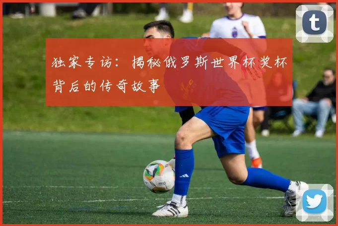 独家专访:揭秘俄罗斯世界杯奖杯背后的传奇故事