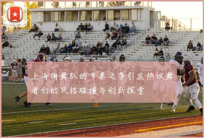 上海街舞队的节奏之争引发热议舞者们的风格碰撞与创新探索