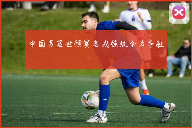 中国男篮世预赛客战强敌全力争胜