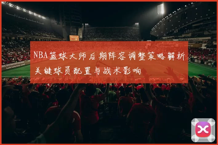NBA篮球大师后期阵容调整策略解析关键球员配置与战术影响