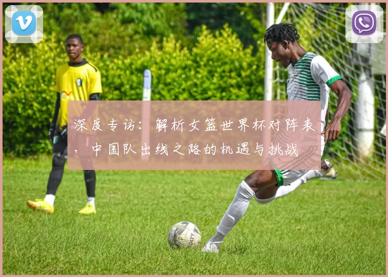 深度专访：解析女篮世界杯对阵表，中国队出线之路的机遇与挑战