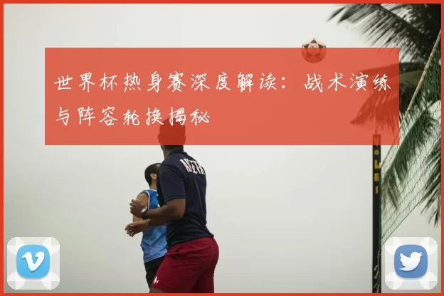 世界杯热身赛深度解读：战术演练与阵容轮换揭秘