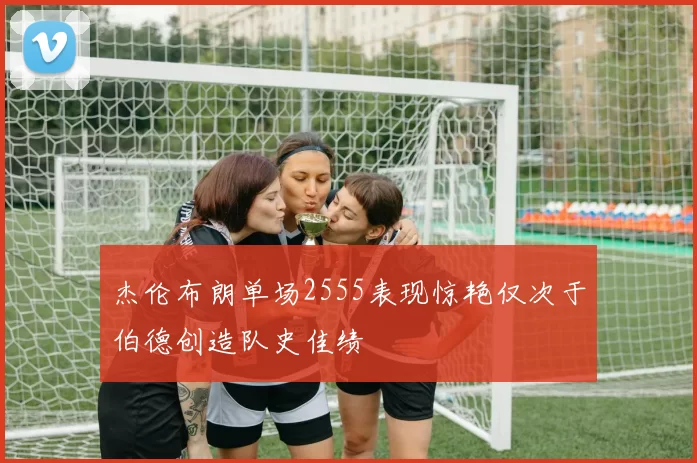 杰伦布朗单场2555表现惊艳仅次于伯德创造队史佳绩