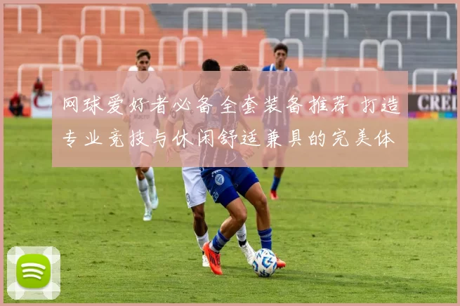 网球爱好者必备全套装备推荐 打造专业竞技与休闲舒适兼具的完美体验