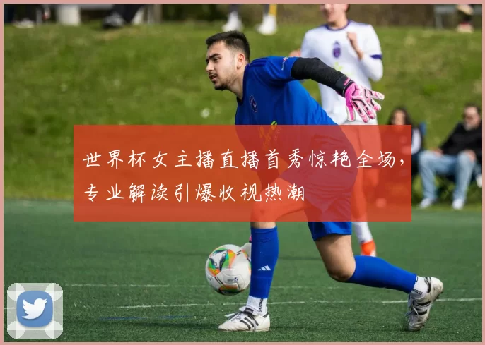 世界杯女主播直播首秀惊艳全场，专业解读引爆收视热潮