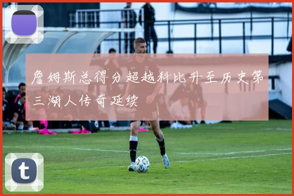 詹姆斯总得分超越科比升至历史第三湖人传奇延续