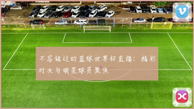 不容错过的蓝球世界杯直播：精彩对决与明星球员聚焦