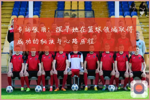 专访张丽：探寻她在篮球领域取得成功的秘诀与心路历程