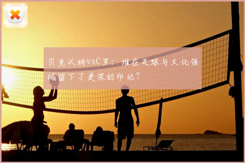 贝克汉姆vsC罗：谁在足球与文化领域留下了更深的印记？
